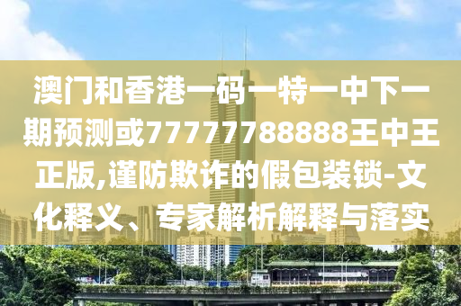 澳门和香港一码一特一中下一期预测或77777788888王中王正版,谨防欺诈的假包装锁-文化释义、专家解析解释与落实